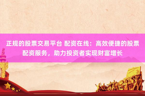 正规的股票交易平台 配资在线：高效便捷的股票配资服务，助力投资者实现财富增长