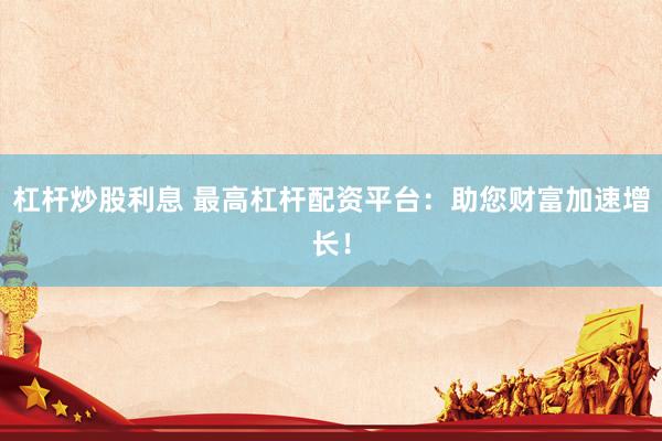 杠杆炒股利息 最高杠杆配资平台：助您财富加速增长！