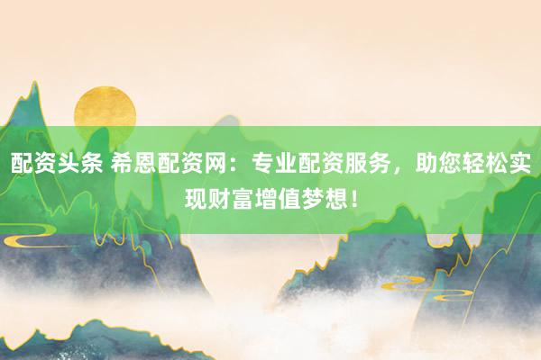 配资头条 希恩配资网：专业配资服务，助您轻松实现财富增值梦想！