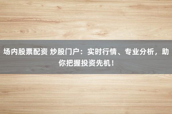 场内股票配资 炒股门户：实时行情、专业分析，助你把握投资先机！