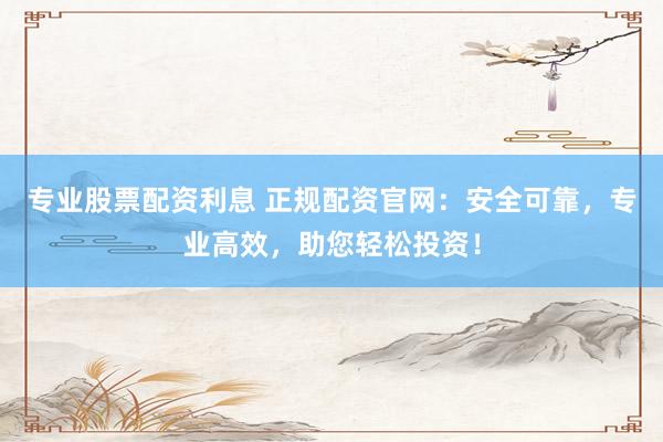 专业股票配资利息 正规配资官网：安全可靠，专业高效，助您轻松投资！
