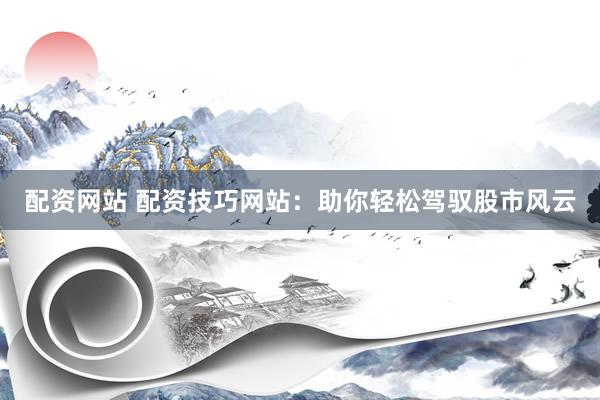 配资网站 配资技巧网站：助你轻松驾驭股市风云