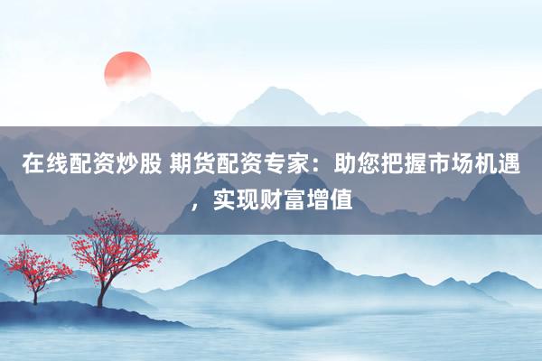 在线配资炒股 期货配资专家：助您把握市场机遇，实现财富增值