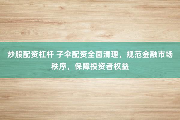 炒股配资杠杆 子伞配资全面清理，规范金融市场秩序，保障投资者权益