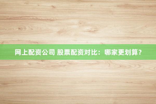网上配资公司 股票配资对比：哪家更划算？