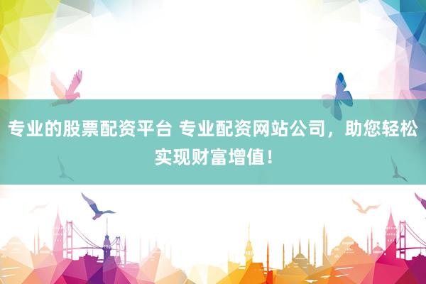 专业的股票配资平台 专业配资网站公司，助您轻松实现财富增值！
