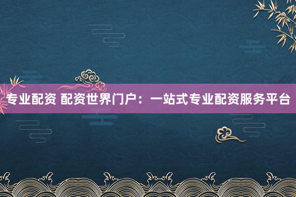 专业配资 配资世界门户：一站式专业配资服务平台