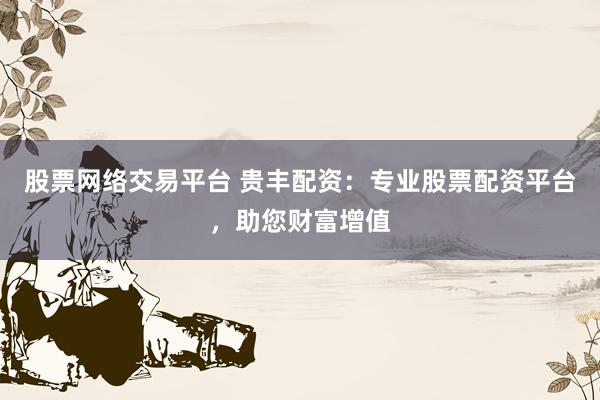 股票网络交易平台 贵丰配资：专业股票配资平台，助您财富增值