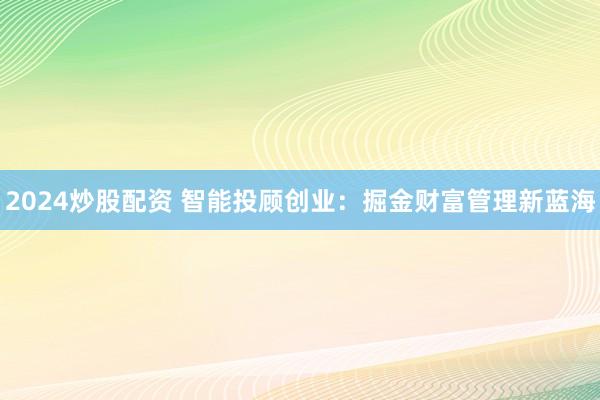 2024炒股配资 智能投顾创业：掘金财富管理新蓝海