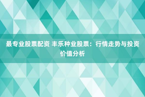 最专业股票配资 丰乐种业股票：行情走势与投资价值分析