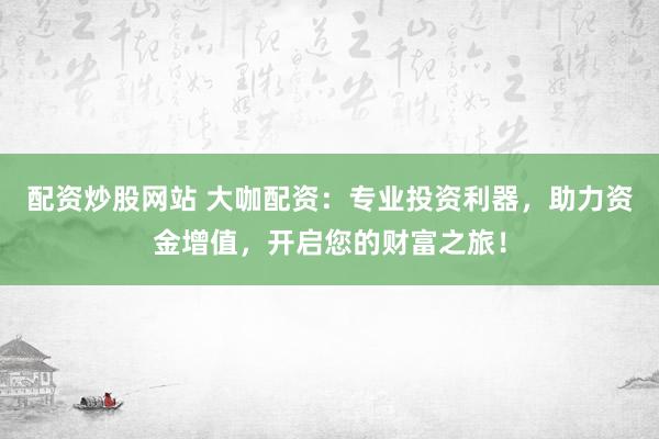 配资炒股网站 大咖配资：专业投资利器，助力资金增值，开启您的财富之旅！