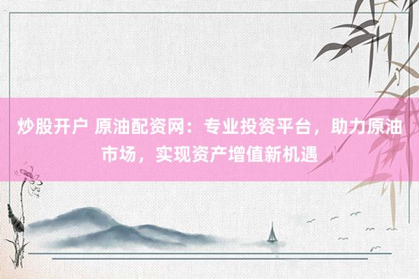 炒股开户 原油配资网：专业投资平台，助力原油市场，实现资产增值新机遇