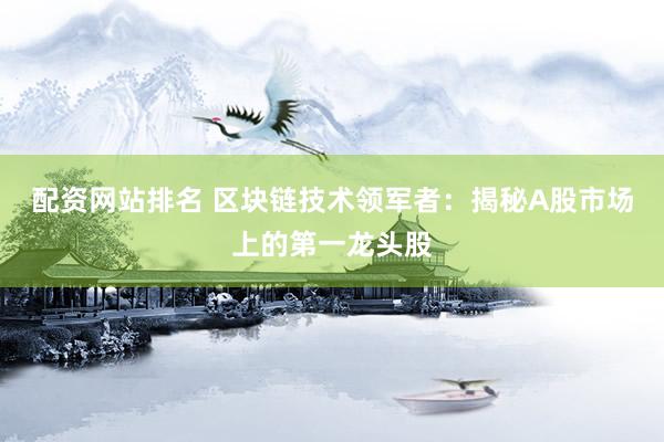 配资网站排名 区块链技术领军者：揭秘A股市场上的第一龙头股
