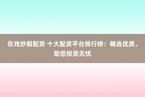 在线炒股配资 十大配资平台排行榜：精选优质，助您投资无忧