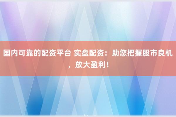国内可靠的配资平台 实盘配资：助您把握股市良机，放大盈利！