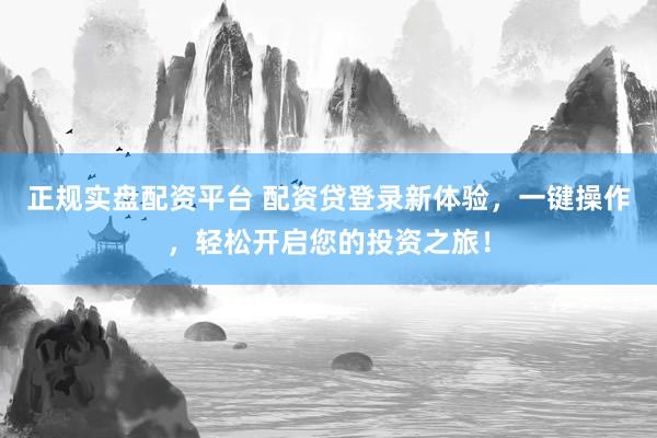 正规实盘配资平台 配资贷登录新体验，一键操作，轻松开启您的投资之旅！