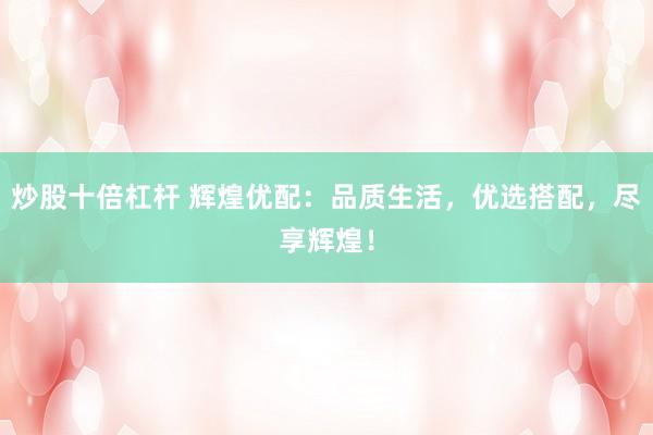 炒股十倍杠杆 辉煌优配：品质生活，优选搭配，尽享辉煌！
