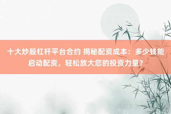 十大炒股杠杆平台合约 揭秘配资成本：多少钱能启动配资，轻松放大您的投资力量？