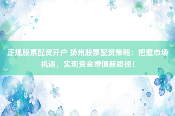 正规股票配资开户 扬州股票配资策略：把握市场机遇，实现资金增值新路径！