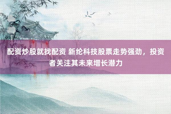 配资炒股就找配资 新纶科技股票走势强劲，投资者关注其未来增长潜力