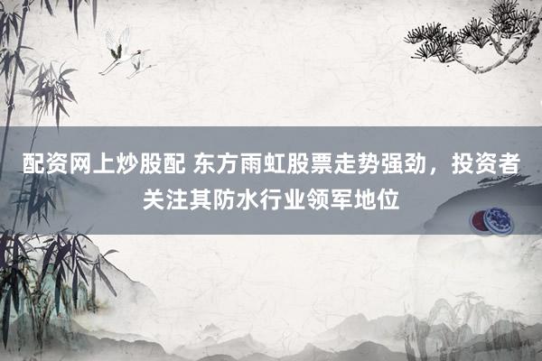 配资网上炒股配 东方雨虹股票走势强劲，投资者关注其防水行业领军地位