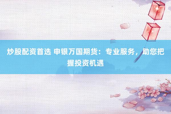 炒股配资首选 申银万国期货：专业服务，助您把握投资机遇