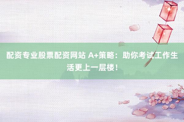 配资专业股票配资网站 A+策略：助你考试工作生活更上一层楼！
