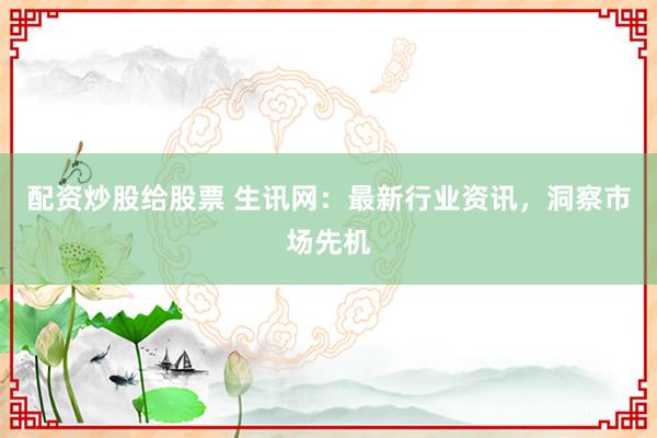 配资炒股给股票 生讯网：最新行业资讯，洞察市场先机