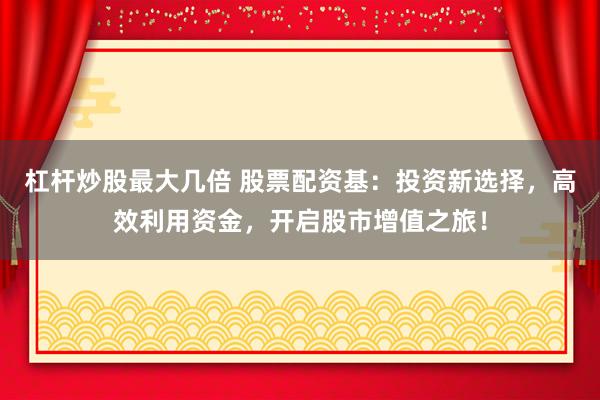 杠杆炒股最大几倍 股票配资基：投资新选择，高效利用资金，开启股市增值之旅！