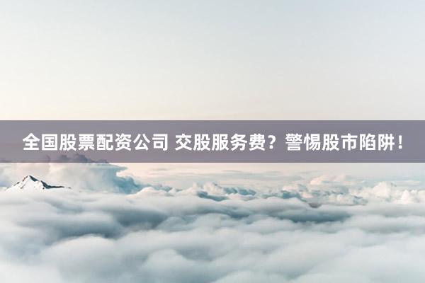 全国股票配资公司 交股服务费？警惕股市陷阱！