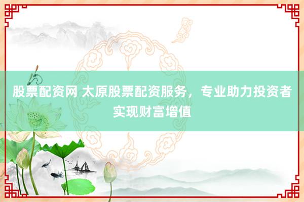 股票配资网 太原股票配资服务，专业助力投资者实现财富增值