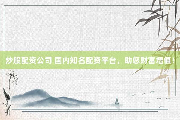 炒股配资公司 国内知名配资平台，助您财富增值！
