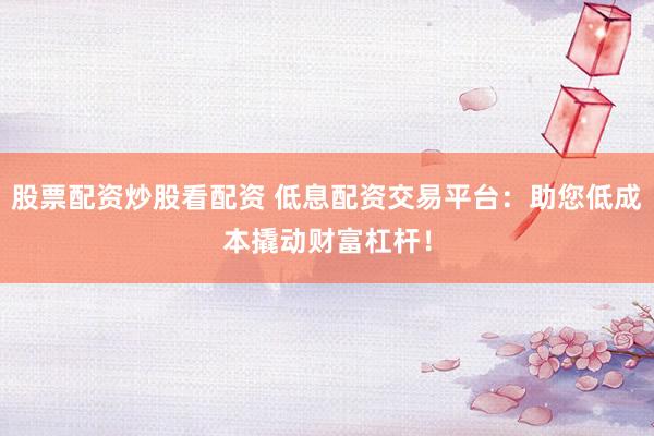 股票配资炒股看配资 低息配资交易平台：助您低成本撬动财富杠杆！
