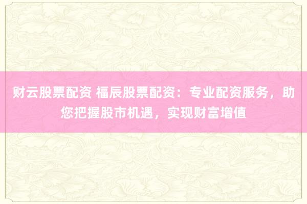 财云股票配资 福辰股票配资：专业配资服务，助您把握股市机遇，实现财富增值