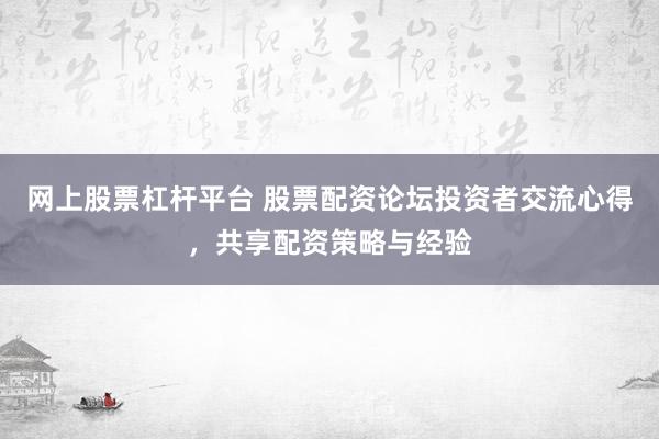 网上股票杠杆平台 股票配资论坛投资者交流心得，共享配资策略与经验