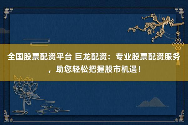 全国股票配资平台 巨龙配资：专业股票配资服务，助您轻松把握股市机遇！