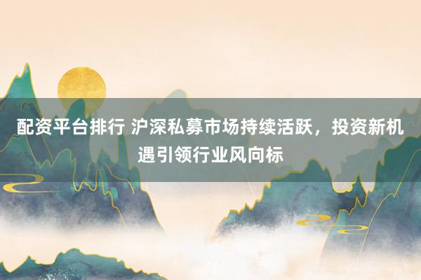 配资平台排行 沪深私募市场持续活跃，投资新机遇引领行业风向标