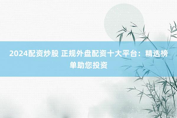2024配资炒股 正规外盘配资十大平台：精选榜单助您投资
