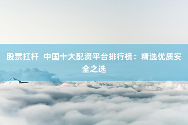 股票扛杆  中国十大配资平台排行榜：精选优质安全之选