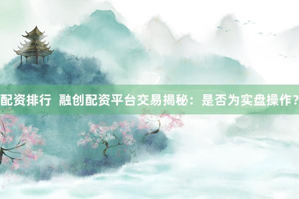 配资排行  融创配资平台交易揭秘：是否为实盘操作？