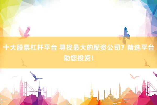 十大股票杠杆平台 寻找最大的配资公司？精选平台助您投资！