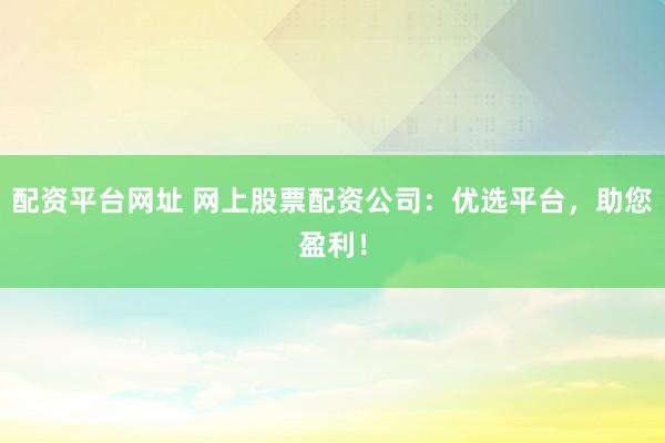 配资平台网址 网上股票配资公司：优选平台，助您盈利！