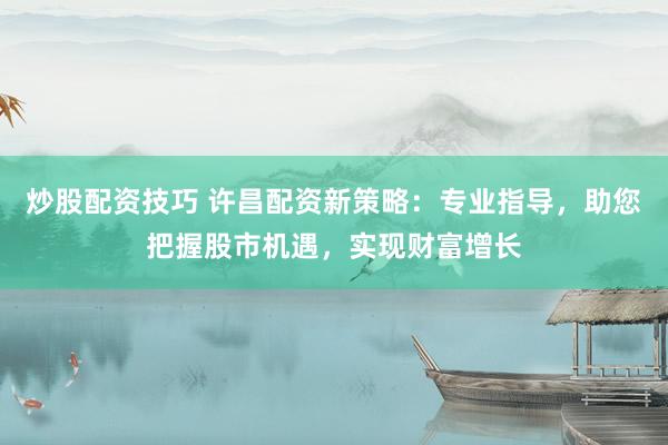 炒股配资技巧 许昌配资新策略：专业指导，助您把握股市机遇，实现财富增长