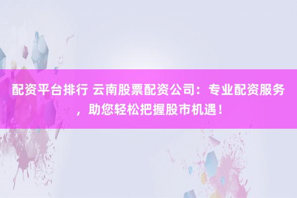 配资平台排行 云南股票配资公司：专业配资服务，助您轻松把握股市机遇！