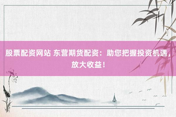 股票配资网站 东营期货配资：助您把握投资机遇，放大收益！