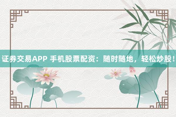 证券交易APP 手机股票配资：随时随地，轻松炒股！