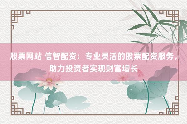 股票网站 信智配资：专业灵活的股票配资服务，助力投资者实现财富增长