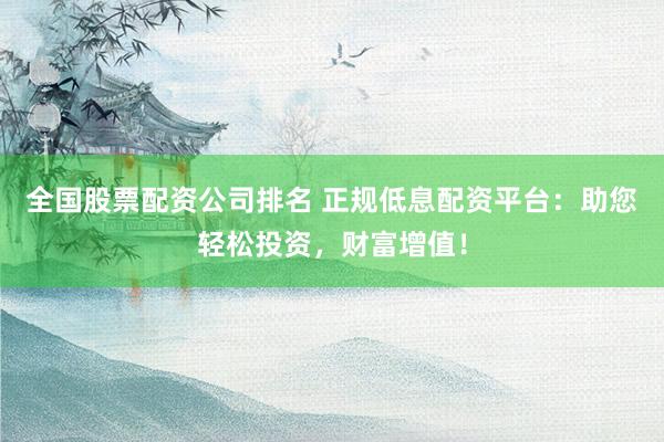 全国股票配资公司排名 正规低息配资平台：助您轻松投资，财富增值！