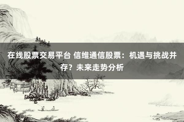 在线股票交易平台 信维通信股票：机遇与挑战并存？未来走势分析
