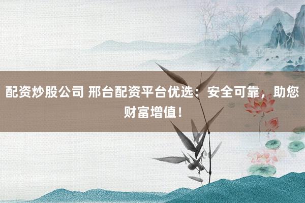 配资炒股公司 邢台配资平台优选：安全可靠，助您财富增值！
